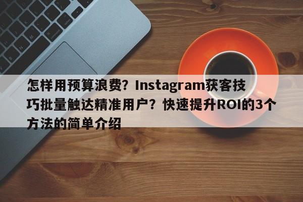 怎样用预算浪费？Instagram获客技巧批量触达精准用户？快速提升ROI的3个方法的简单介绍