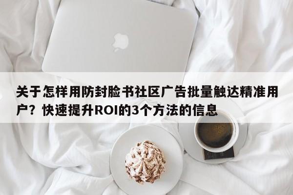 关于怎样用防封脸书社区广告批量触达精准用户？快速提升ROI的3个方法的信息