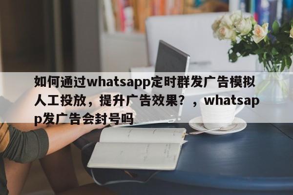 如何通过whatsapp定时群发广告模拟人工投放，提升广告效果？，whatsapp发广告会封号吗