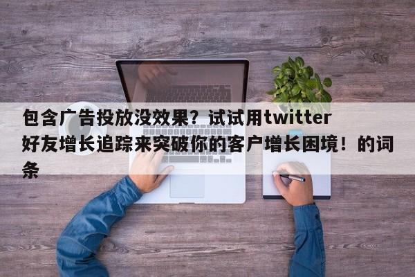 包含广告投放没效果？试试用twitter好友增长追踪来突破你的客户增长困境！的词条