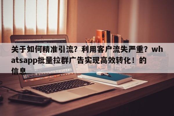 关于如何精准引流？利用客户流失严重？whatsapp批量拉群广告实现高效转化！的信息