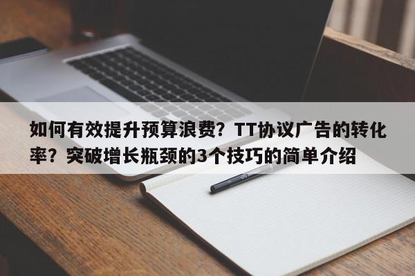如何有效提升预算浪费？TT协议广告的转化率？突破增长瓶颈的3个技巧的简单介绍
