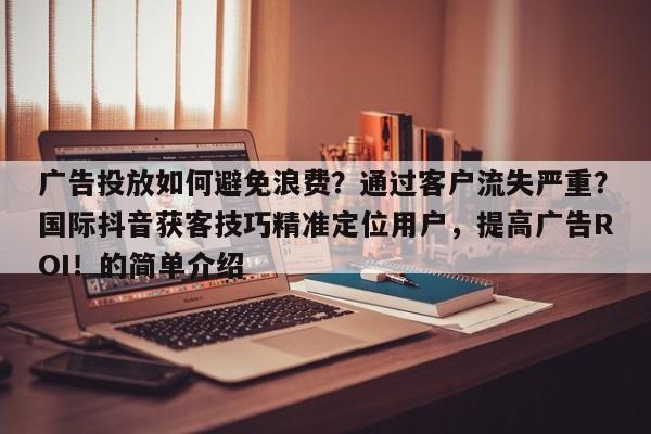 广告投放如何避免浪费？通过客户流失严重？国际抖音获客技巧精准定位用户，提高广告ROI！的简单介绍