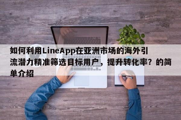 如何利用LineApp在亚洲市场的海外引流潜力精准筛选目标用户，提升转化率？的简单介绍