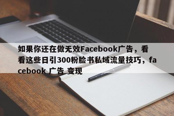 如果你还在做无效Facebook广告，看看这些日引300粉脸书私域流量技巧，facebook 广告 变现