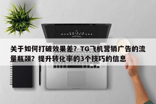 关于如何打破效果差？TG飞机营销广告的流量瓶颈？提升转化率的3个技巧的信息