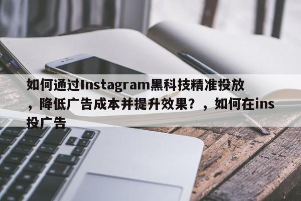 如何通过Instagram黑科技精准投放，降低广告成本并提升效果？，如何在ins投广告