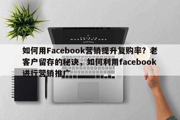 如何用Facebook营销提升复购率？老客户留存的秘诀，如何利用facebook进行营销推广