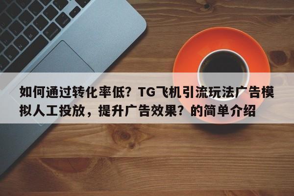 如何通过转化率低？TG飞机引流玩法广告模拟人工投放，提升广告效果？的简单介绍