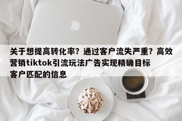 关于想提高转化率？通过客户流失严重？高效营销tiktok引流玩法广告实现精确目标客户匹配的信息