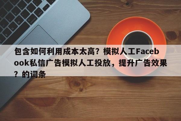 包含如何利用成本太高？模拟人工Facebook私信广告模拟人工投放，提升广告效果？的词条