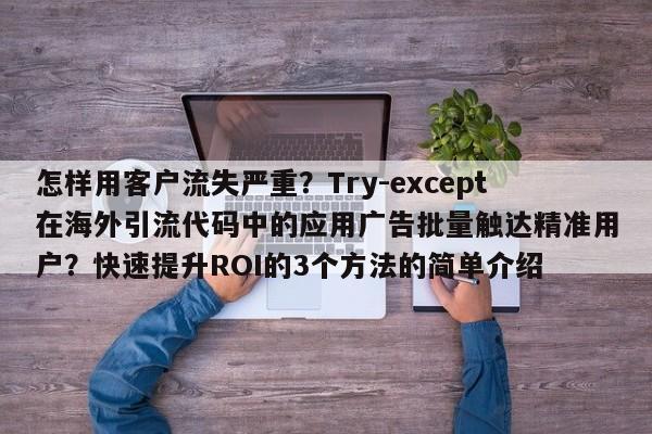 怎样用客户流失严重？Try-except在海外引流代码中的应用广告批量触达精准用户？快速提升ROI的3个方法的简单介绍