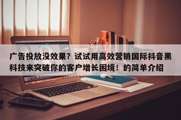 广告投放没效果？试试用高效营销国际抖音黑科技来突破你的客户增长困境！的简单介绍