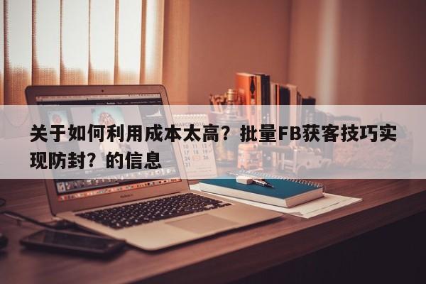 关于如何利用成本太高？批量FB获客技巧实现防封？的信息