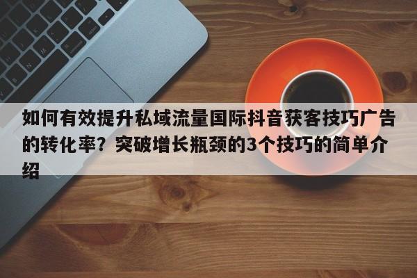如何有效提升私域流量国际抖音获客技巧广告的转化率？突破增长瓶颈的3个技巧的简单介绍