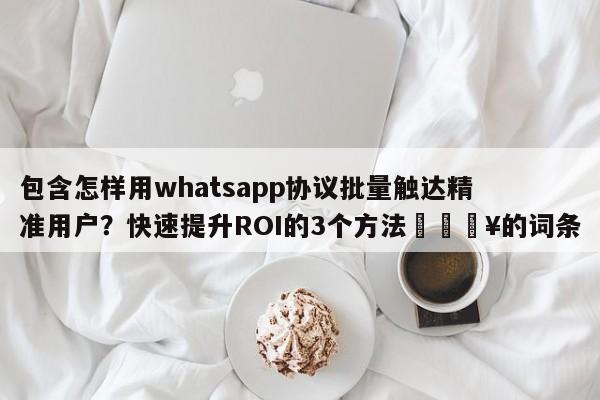 包含怎样用whatsapp协议批量触达精准用户？快速提升ROI的3个方法💥的词条