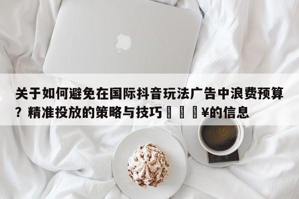 关于如何避免在国际抖音玩法广告中浪费预算？精准投放的策略与技巧💥的信息