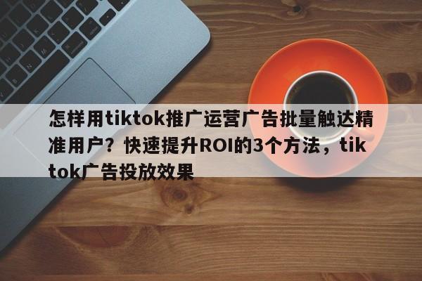 怎样用tiktok推广运营广告批量触达精准用户？快速提升ROI的3个方法，tiktok广告投放效果
