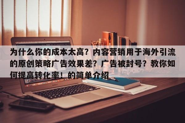 为什么你的成本太高？内容营销用于海外引流的原创策略广告效果差？广告被封号？教你如何提高转化率！的简单介绍