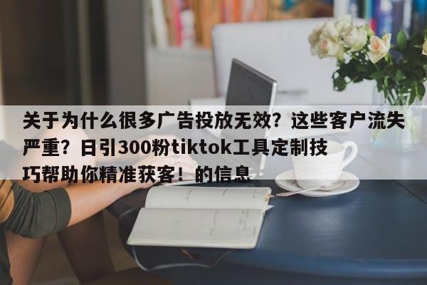 关于为什么很多广告投放无效？这些客户流失严重？日引300粉tiktok工具定制技巧帮助你精准获客！的信息