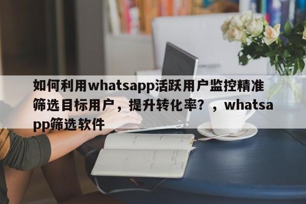 如何利用whatsapp活跃用户监控精准筛选目标用户，提升转化率？，whatsapp筛选软件