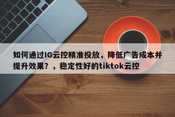 如何通过IG云控精准投放，降低广告成本并提升效果？，稳定性好的tiktok云控
