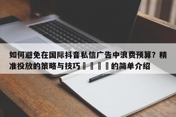 如何避免在国际抖音私信广告中浪费预算？精准投放的策略与技巧🎯的简单介绍