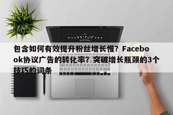 包含如何有效提升粉丝增长慢？Facebook协议广告的转化率？突破增长瓶颈的3个技巧的词条
