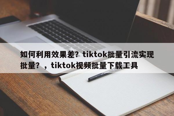如何利用效果差？tiktok批量引流实现批量？，tiktok视频批量下载工具