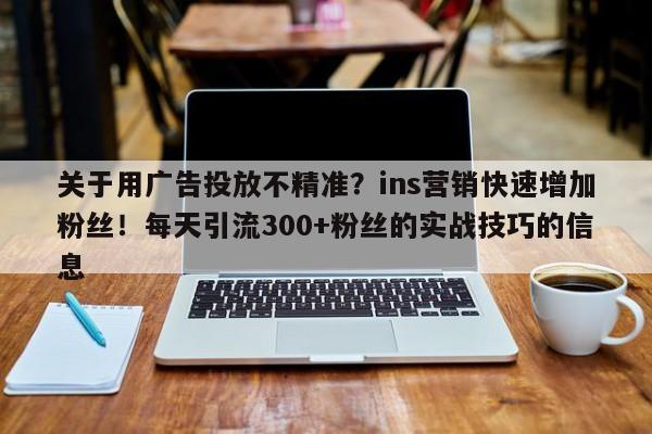 关于用广告投放不精准？ins营销快速增加粉丝！每天引流300+粉丝的实战技巧的信息