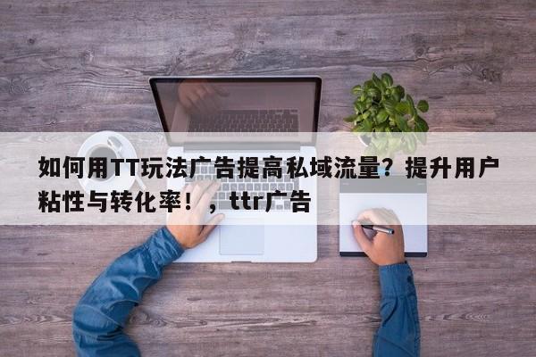 如何用TT玩法广告提高私域流量？提升用户粘性与转化率！，ttr广告