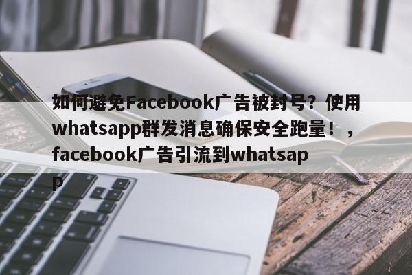 如何避免Facebook广告被封号？使用whatsapp群发消息确保安全跑量！，facebook广告引流到whatsapp