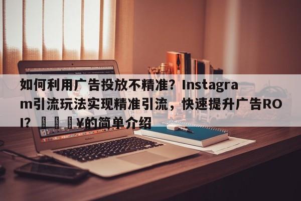如何利用广告投放不精准？Instagram引流玩法实现精准引流，快速提升广告ROI？🔥的简单介绍