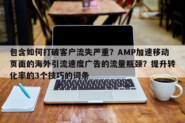 包含如何打破客户流失严重？AMP加速移动页面的海外引流速度广告的流量瓶颈？提升转化率的3个技巧的词条