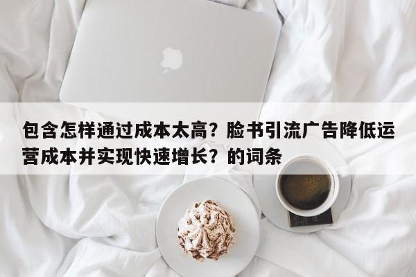 包含怎样通过成本太高？脸书引流广告降低运营成本并实现快速增长？的词条
