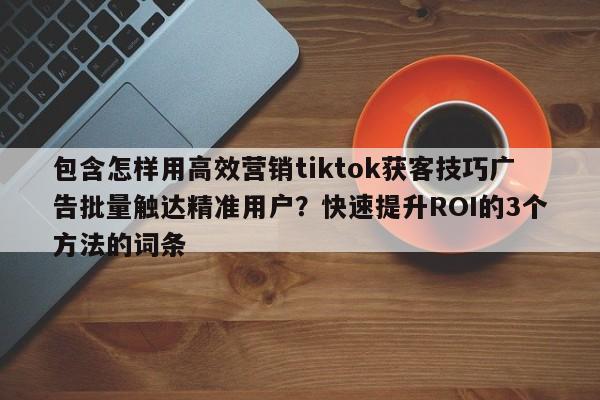 包含怎样用高效营销tiktok获客技巧广告批量触达精准用户？快速提升ROI的3个方法的词条