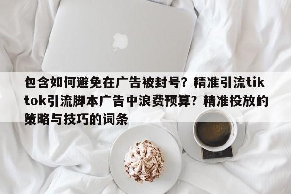 包含如何避免在广告被封号？精准引流tiktok引流脚本广告中浪费预算？精准投放的策略与技巧的词条