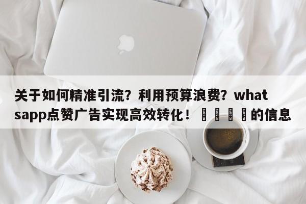关于如何精准引流？利用预算浪费？whatsapp点赞广告实现高效转化！💡的信息