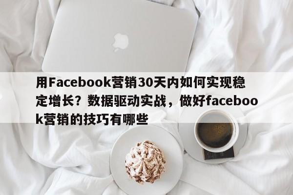 用Facebook营销30天内如何实现稳定增长？数据驱动实战，做好facebook营销的技巧有哪些