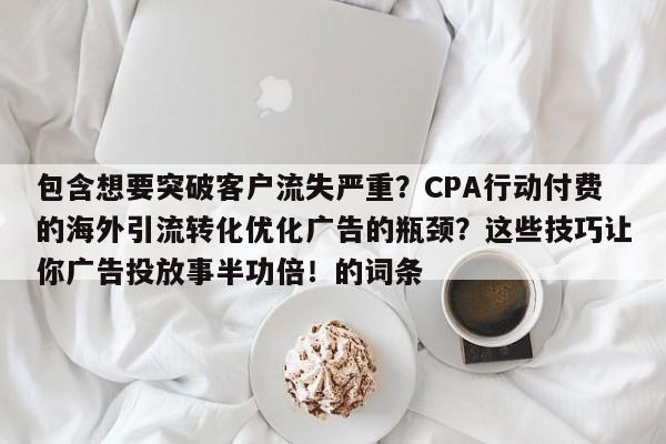 包含想要突破客户流失严重？CPA行动付费的海外引流转化优化广告的瓶颈？这些技巧让你广告投放事半功倍！的词条