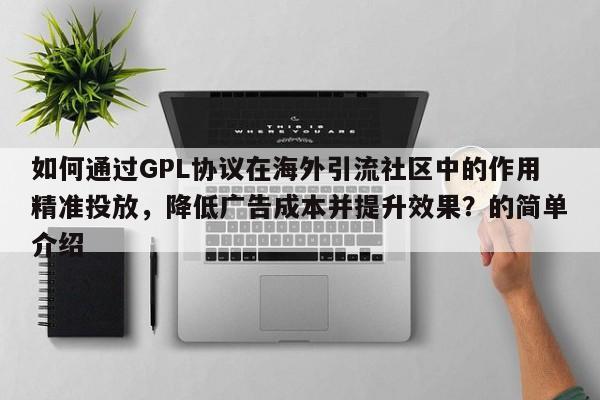 如何通过GPL协议在海外引流社区中的作用精准投放，降低广告成本并提升效果？的简单介绍