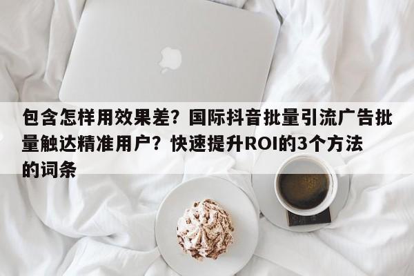 包含怎样用效果差？国际抖音批量引流广告批量触达精准用户？快速提升ROI的3个方法的词条
