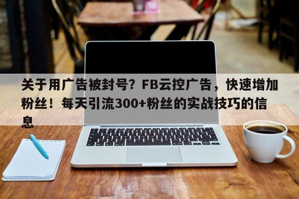 关于用广告被封号？FB云控广告，快速增加粉丝！每天引流300+粉丝的实战技巧的信息