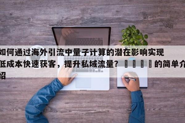 如何通过海外引流中量子计算的潜在影响实现低成本快速获客，提升私域流量？💡的简单介绍