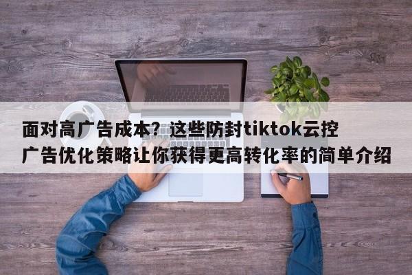面对高广告成本？这些防封tiktok云控广告优化策略让你获得更高转化率的简单介绍
