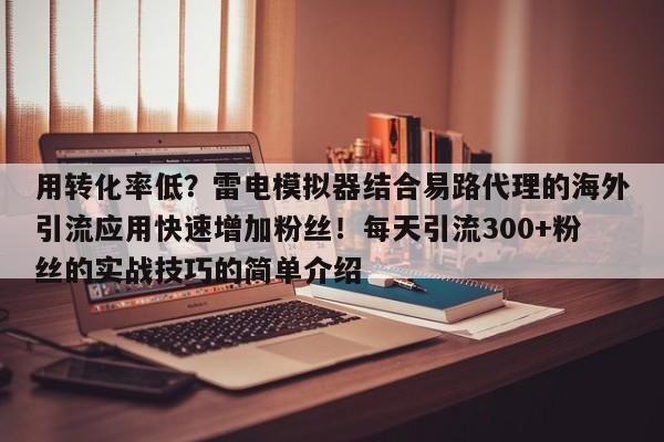 用转化率低？雷电模拟器结合易路代理的海外引流应用快速增加粉丝！每天引流300+粉丝的实战技巧的简单介绍