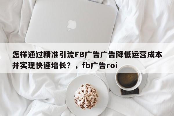 怎样通过精准引流FB广告广告降低运营成本并实现快速增长？，fb广告roi