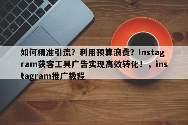 如何精准引流？利用预算浪费？Instagram获客工具广告实现高效转化！，instagram推广教程