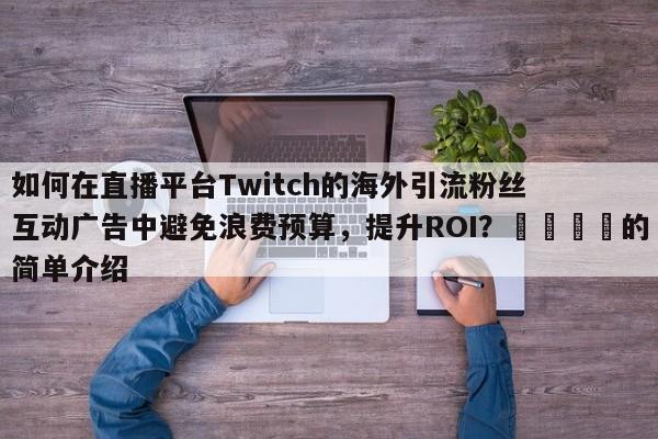 如何在直播平台Twitch的海外引流粉丝互动广告中避免浪费预算，提升ROI？💡的简单介绍
