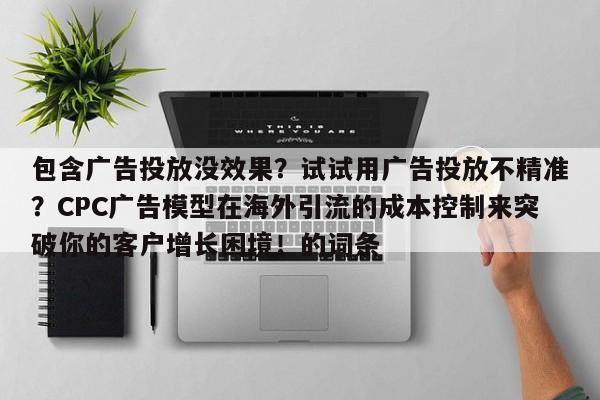 包含广告投放没效果？试试用广告投放不精准？CPC广告模型在海外引流的成本控制来突破你的客户增长困境！的词条